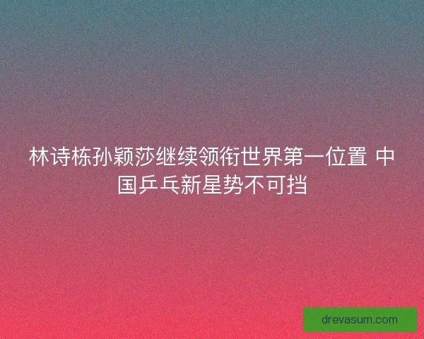 林诗栋孙颖莎继续领衔世界第一位置 中国乒乓新星势不可挡