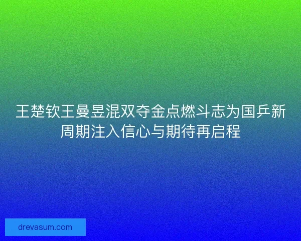 王楚钦王曼昱混双夺金点燃斗志为国乒新周期注入信心与期待再启程 王楚钦王曼昱混双夺金点燃斗志为国乒新周期注入信心与期待再启程