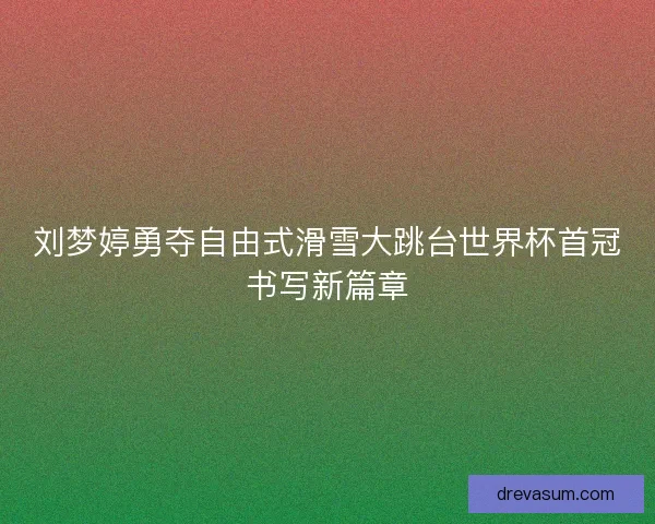 刘梦婷勇夺自由式滑雪大跳台世界杯首冠书写新篇章