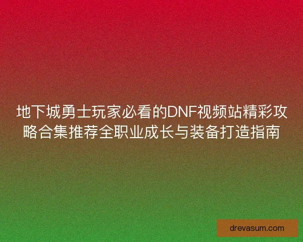 地下城勇士玩家必看的DNF视频站精彩攻略合集推荐全职业成长与装备打造指南