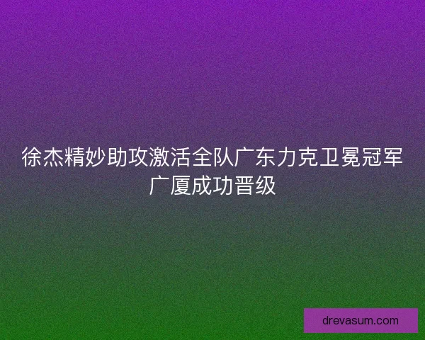 徐杰精妙助攻激活全队广东力克卫冕冠军广厦成功晋级