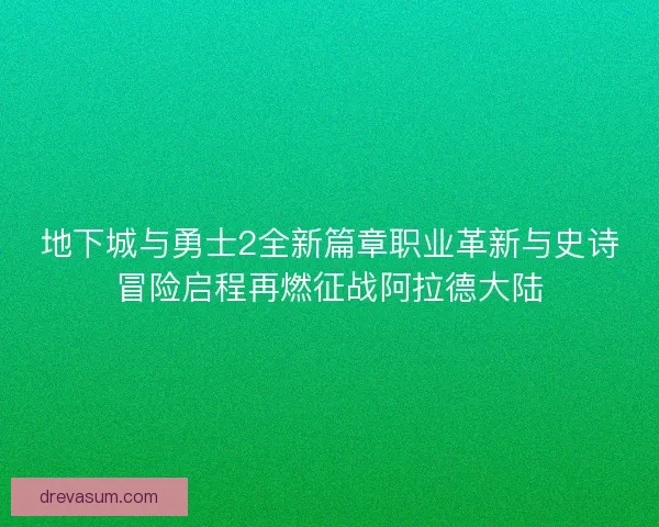 地下城与勇士2全新篇章职业革新与史诗冒险启程再燃征战阿拉德大陆