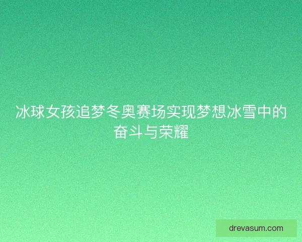 冰球女孩追梦冬奥赛场实现梦想冰雪中的奋斗与荣耀