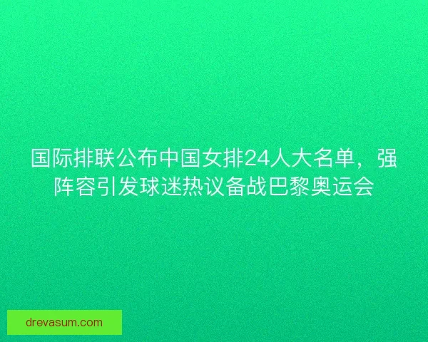 国际排联公布中国女排24人大名单，强阵容引发球迷热议备战巴黎奥运会