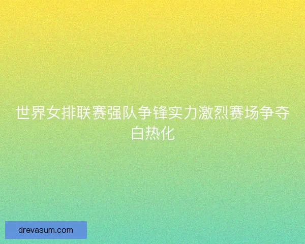 世界女排联赛强队争锋实力激烈赛场争夺白热化