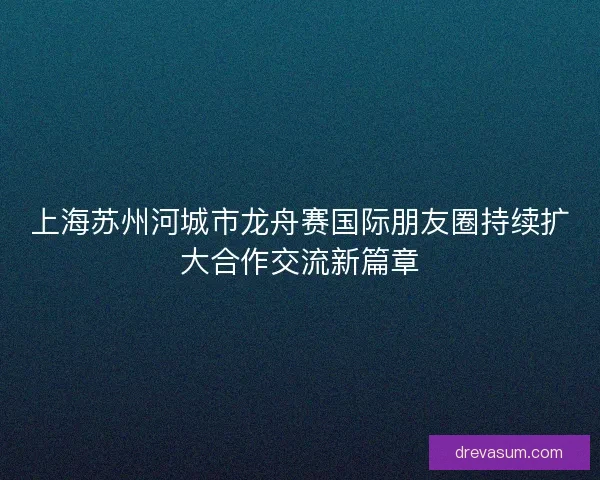 上海苏州河城市龙舟赛国际朋友圈持续扩大合作交流新篇章
