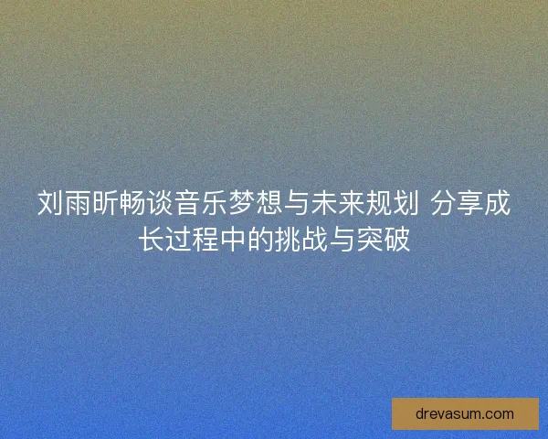 刘雨昕畅谈音乐梦想与未来规划 分享成长过程中的挑战与突破