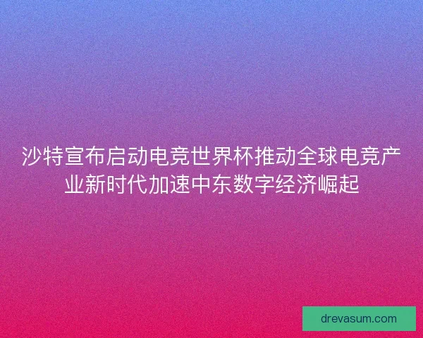 沙特宣布启动电竞世界杯推动全球电竞产业新时代加速中东数字经济崛起